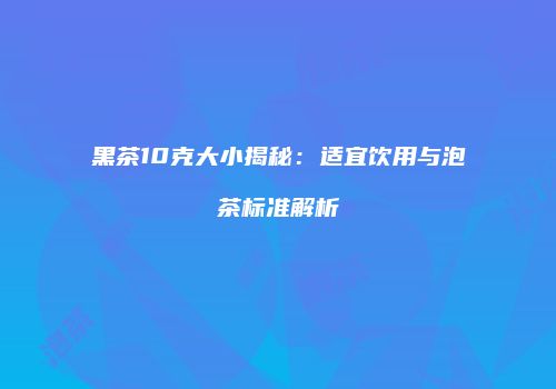 黑茶10克大小揭秘：适宜饮用与泡茶标准解析