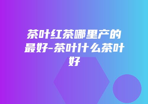 茶叶红茶哪里产的最好-茶叶什么茶叶好