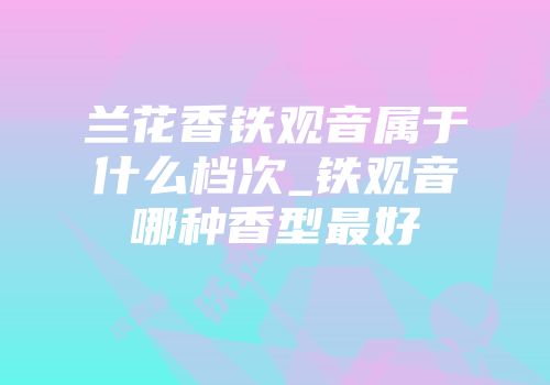 兰花香铁观音属于什么档次_铁观音哪种香型最好