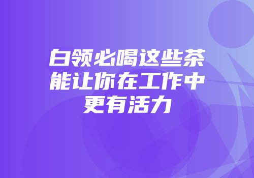 白领必喝这些茶能让你在工作中更有活力