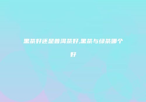 黑茶好还是普洱茶好,黑茶与绿茶哪个好