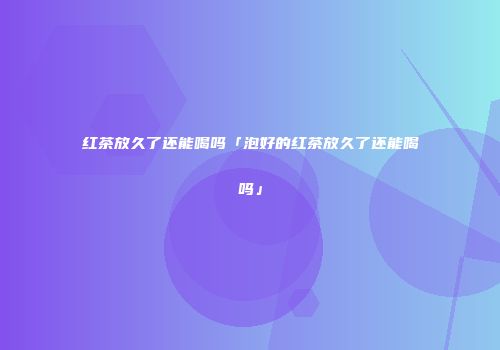 红茶放久了还能喝吗「泡好的红茶放久了还能喝吗」