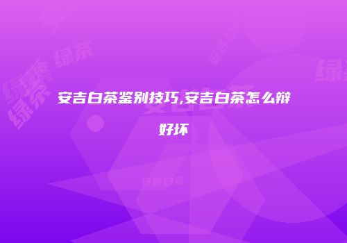 安吉白茶鉴别技巧,安吉白茶怎么辩好坏