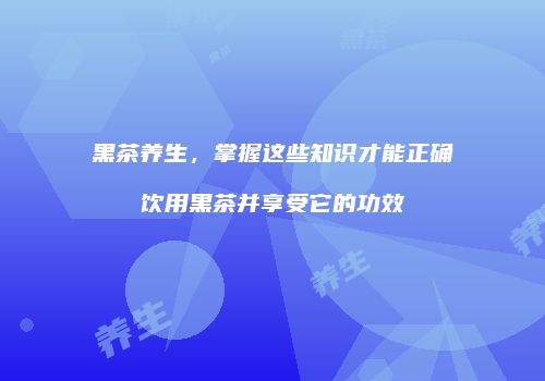 黑茶养生，掌握这些知识才能正确饮用黑茶并享受它的功效
