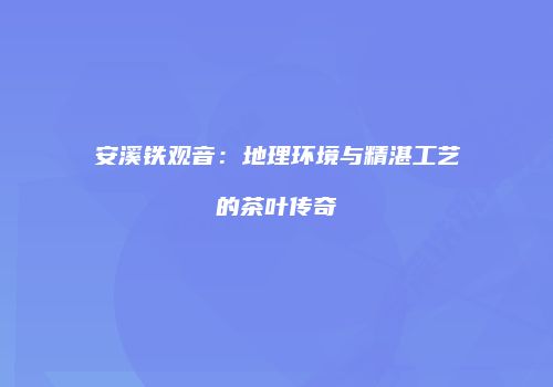 安溪铁观音：地理环境与精湛工艺的茶叶传奇