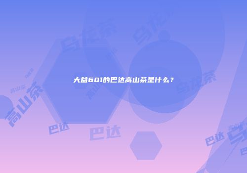 大益601的巴达高山茶是什么？