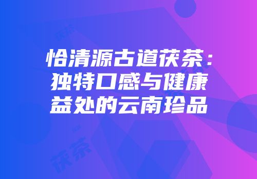 恰清源古道茯茶：独特口感与健康益处的云南珍品