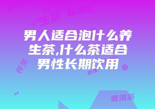 男人适合泡什么养生茶,什么茶适合男性长期饮用