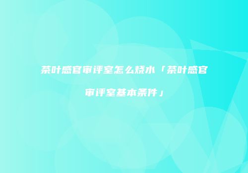 茶叶感官审评室怎么烧水「茶叶感官审评室基本条件」