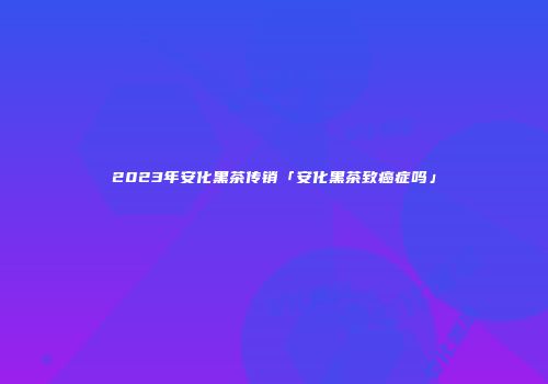 2023年安化黑茶传销「安化黑茶致癌症吗」