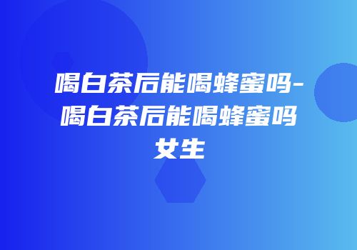 喝白茶后能喝蜂蜜吗-喝白茶后能喝蜂蜜吗女生