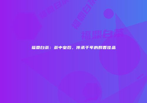 福鼎白茶：茶中皇后，传承千年的醇香佳品