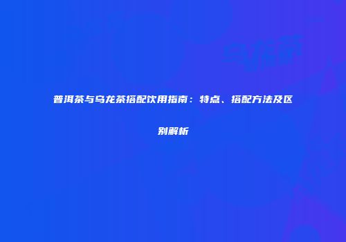 普洱茶与乌龙茶搭配饮用指南：特点、搭配方法及区别解析