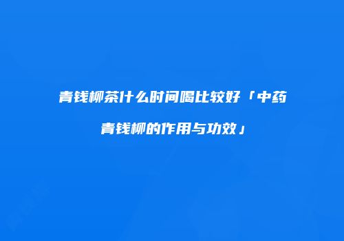 青钱柳茶什么时间喝比较好「中药青钱柳的作用与功效」