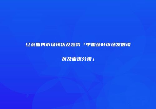 红茶国内市场现状及趋势「中国茶叶市场发展现状及需求分析」