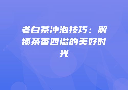 老白茶冲泡技巧：解锁茶香四溢的美好时光