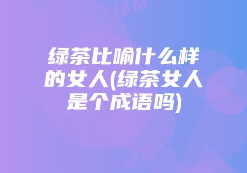 绿茶比喻什么样的女人(绿茶女人是个成语吗)