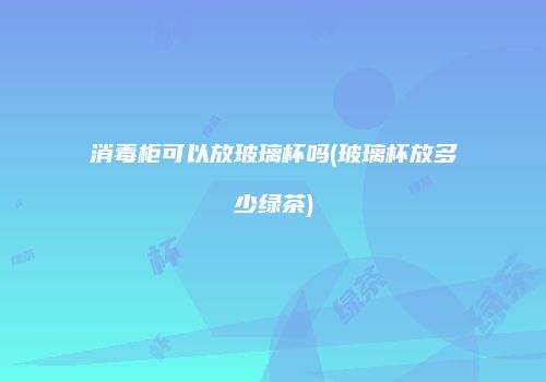 消毒柜可以放玻璃杯吗(玻璃杯放多少绿茶)
