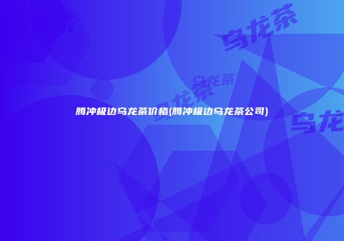 腾冲极边乌龙茶价格(腾冲极边乌龙茶公司)