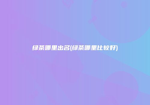 绿茶哪里出名(绿茶哪里比较好)