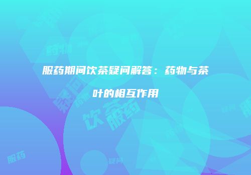 服药期间饮茶疑问解答：药物与茶叶的相互作用