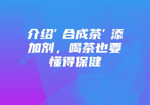 介绍″合成茶″添加剂，喝茶也要懂得保健