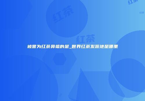 被誉为红茶鼻祖的是_世界红茶发源地是哪里