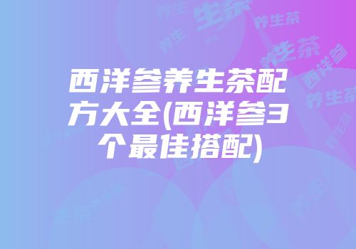 西洋参养生茶配方大全(西洋参3个最佳搭配)