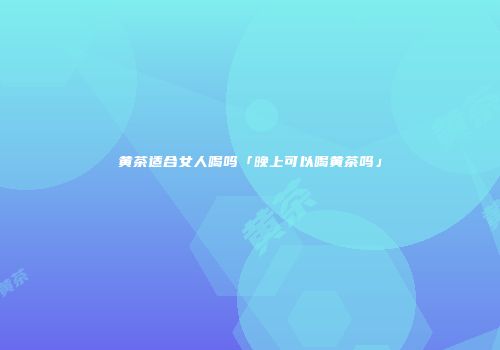 黄茶适合女人喝吗「晚上可以喝黄茶吗」