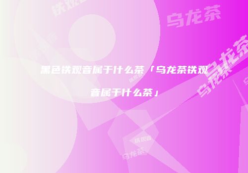 黑色铁观音属于什么茶「乌龙茶铁观音属于什么茶」