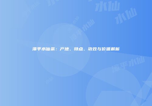 漳平水仙茶：产地、特点、功效与价值解析