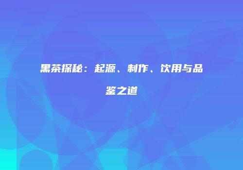 黑茶探秘：起源、制作、饮用与品鉴之道