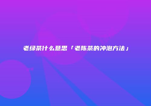 老绿茶什么意思「老陈茶的冲泡方法」