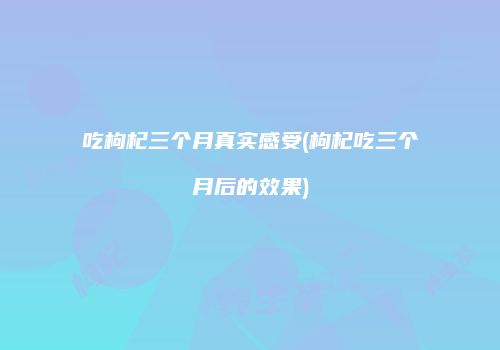 吃枸杞三个月真实感受(枸杞吃三个月后的效果)