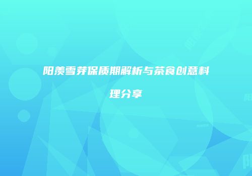 阳羡雪芽保质期解析与茶食创意料理分享