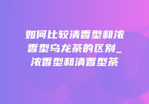 如何比较清香型和浓香型乌龙茶的区别_浓香型和清香型茶