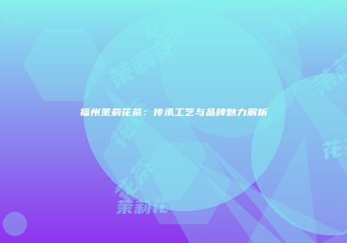 福州茉莉花茶：传承工艺与品牌魅力解析