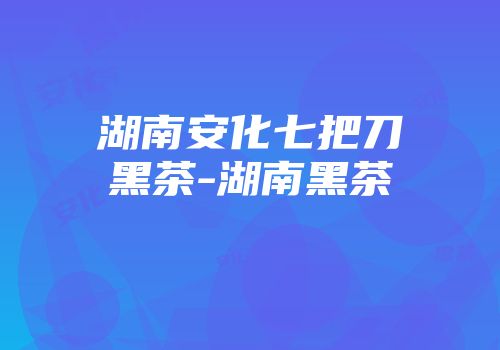 湖南安化七把刀黑茶-湖南黑茶