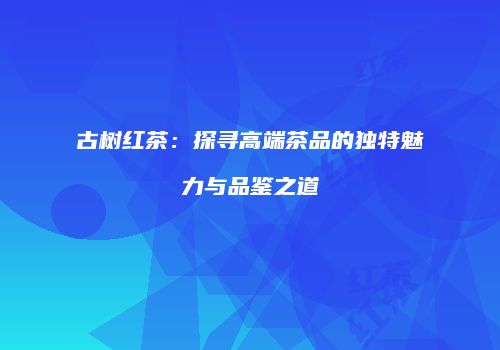 古树红茶：探寻高端茶品的独特魅力与品鉴之道