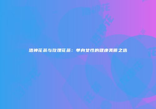 洛神花茶与玫瑰花茶：单身女性的健康美丽之选
