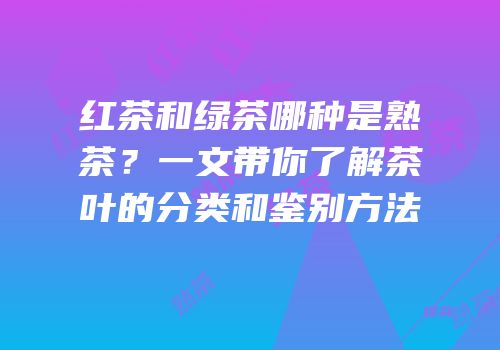 红茶和绿茶哪种是熟茶？一文带你了解茶叶的分类和鉴别方法