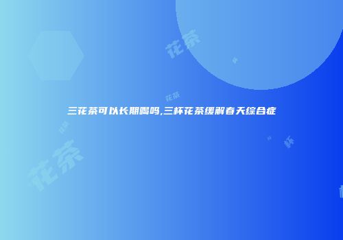 三花茶可以长期喝吗,三杯花茶缓解春天综合症