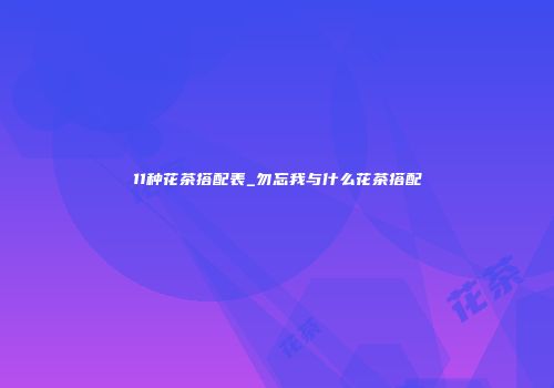 11种花茶搭配表_勿忘我与什么花茶搭配