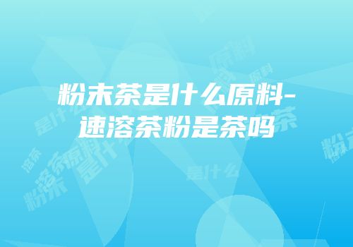 粉末茶是什么原料-速溶茶粉是茶吗
