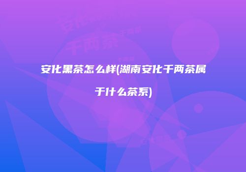 安化黑茶怎么样(湖南安化千两茶属于什么茶系)