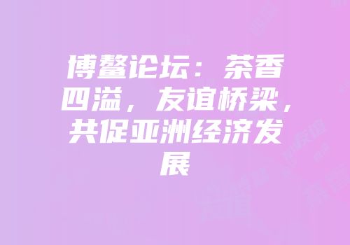 博鳌论坛：茶香四溢，友谊桥梁，共促亚洲经济发展