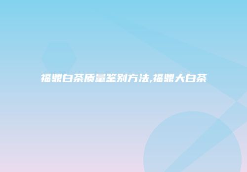 福鼎白茶质量鉴别方法,福鼎大白茶