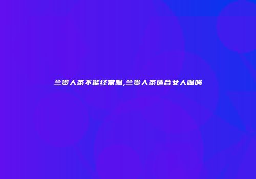兰贵人茶不能经常喝,兰贵人茶适合女人喝吗