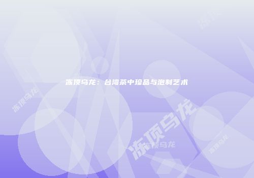 冻顶乌龙：台湾茶中珍品与泡制艺术