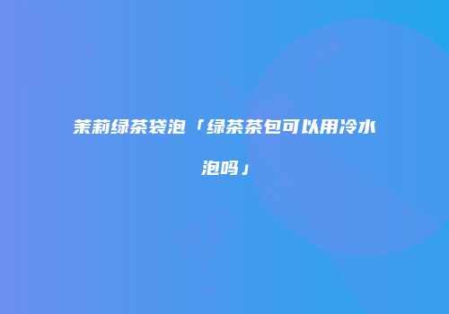 茉莉绿茶袋泡「绿茶茶包可以用冷水泡吗」